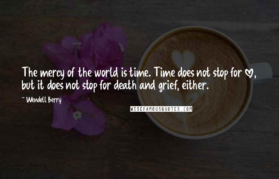 Wendell Berry Quotes: The mercy of the world is time. Time does not stop for love, but it does not stop for death and grief, either.