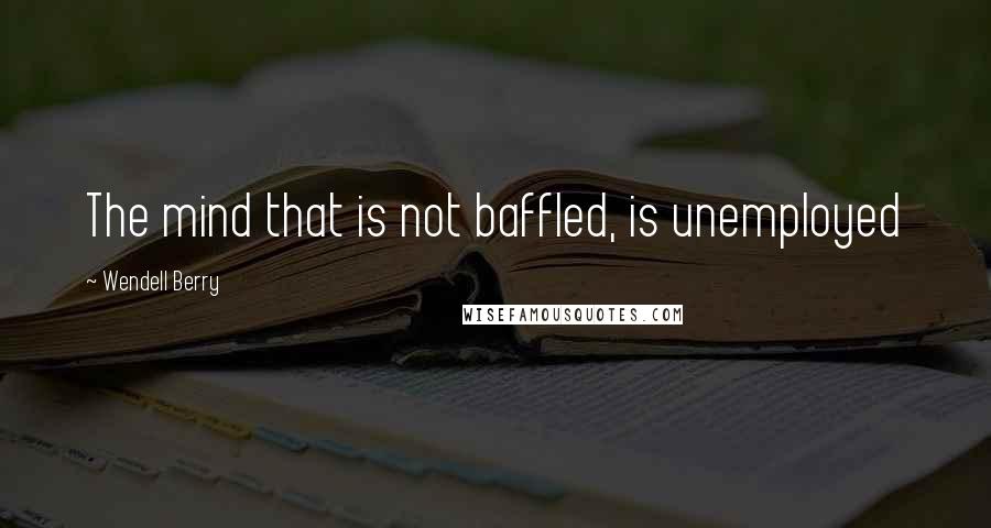 Wendell Berry Quotes: The mind that is not baffled, is unemployed