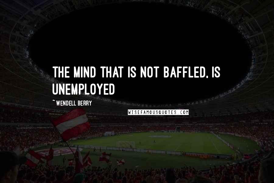 Wendell Berry Quotes: The mind that is not baffled, is unemployed