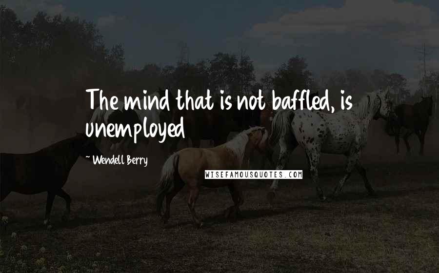 Wendell Berry Quotes: The mind that is not baffled, is unemployed