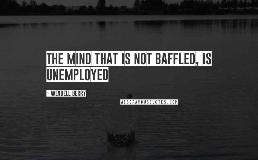 Wendell Berry Quotes: The mind that is not baffled, is unemployed