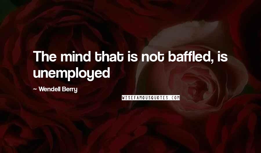 Wendell Berry Quotes: The mind that is not baffled, is unemployed