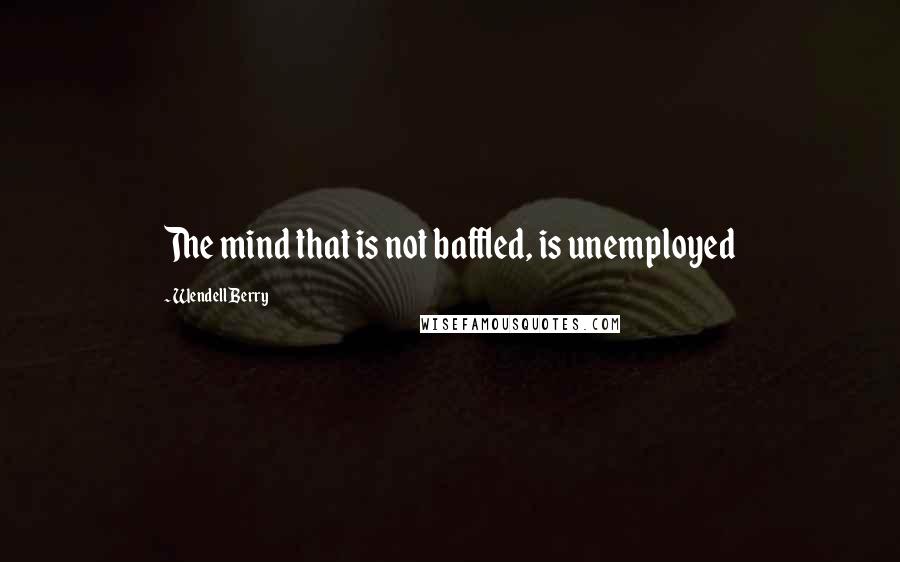 Wendell Berry Quotes: The mind that is not baffled, is unemployed