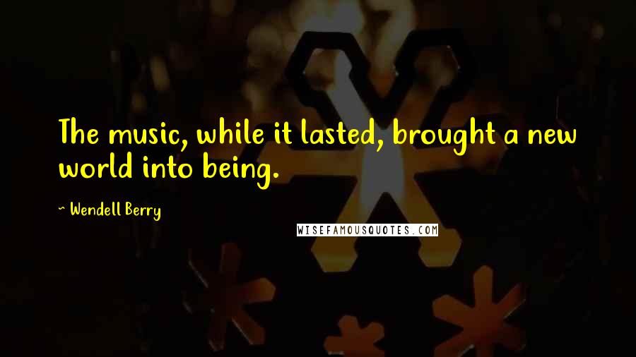 Wendell Berry Quotes: The music, while it lasted, brought a new world into being.