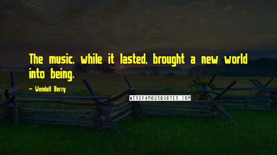 Wendell Berry Quotes: The music, while it lasted, brought a new world into being.