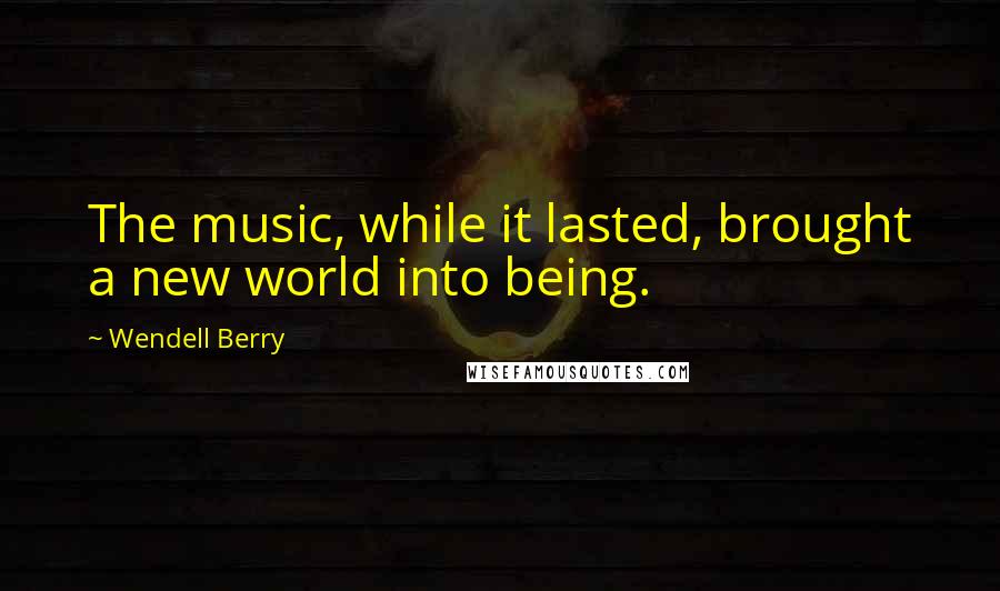 Wendell Berry Quotes: The music, while it lasted, brought a new world into being.