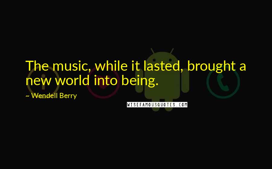 Wendell Berry Quotes: The music, while it lasted, brought a new world into being.