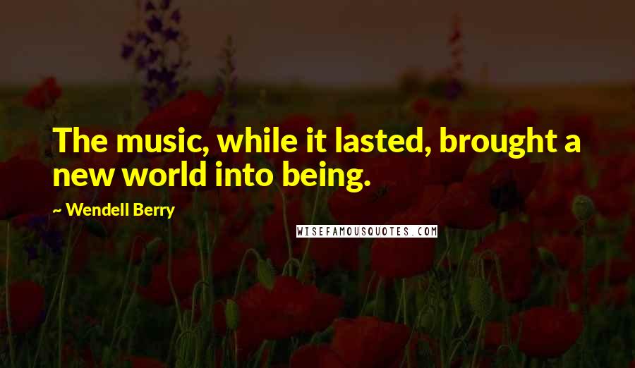 Wendell Berry Quotes: The music, while it lasted, brought a new world into being.