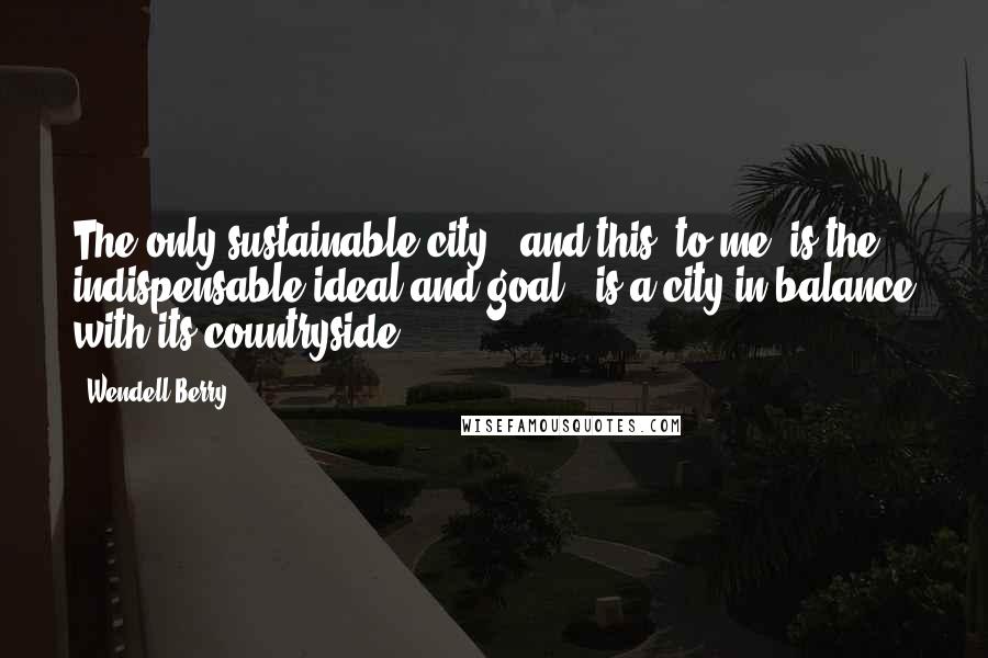 Wendell Berry Quotes: The only sustainable city - and this, to me, is the indispensable ideal and goal - is a city in balance with its countryside.