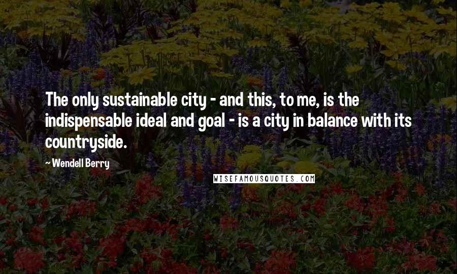 Wendell Berry Quotes: The only sustainable city - and this, to me, is the indispensable ideal and goal - is a city in balance with its countryside.
