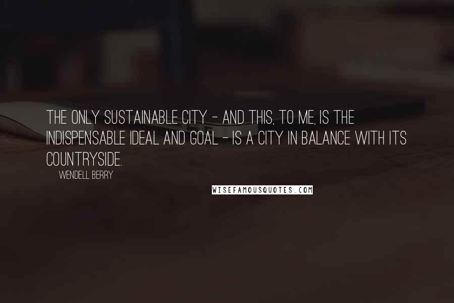 Wendell Berry Quotes: The only sustainable city - and this, to me, is the indispensable ideal and goal - is a city in balance with its countryside.