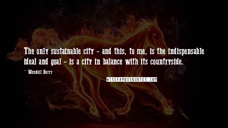 Wendell Berry Quotes: The only sustainable city - and this, to me, is the indispensable ideal and goal - is a city in balance with its countryside.