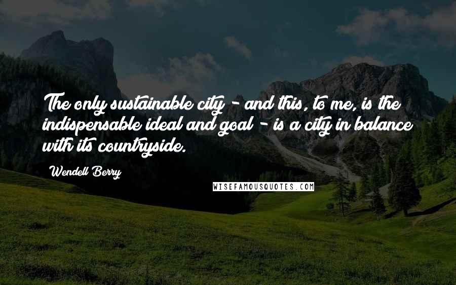 Wendell Berry Quotes: The only sustainable city - and this, to me, is the indispensable ideal and goal - is a city in balance with its countryside.