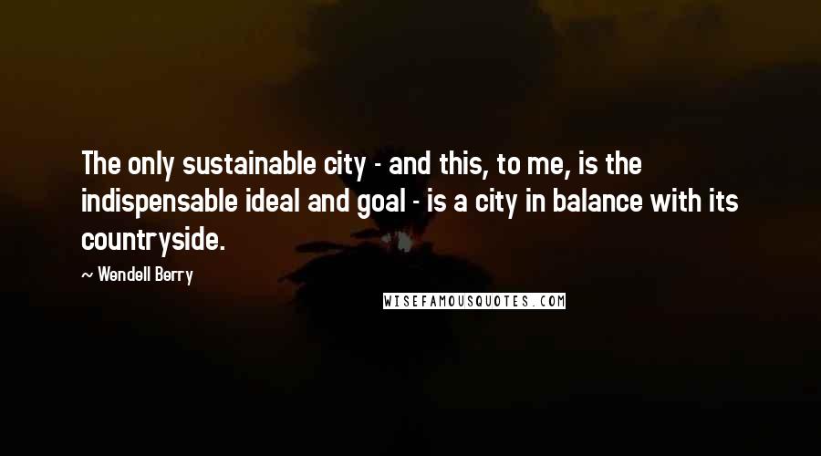 Wendell Berry Quotes: The only sustainable city - and this, to me, is the indispensable ideal and goal - is a city in balance with its countryside.