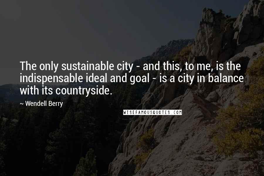 Wendell Berry Quotes: The only sustainable city - and this, to me, is the indispensable ideal and goal - is a city in balance with its countryside.