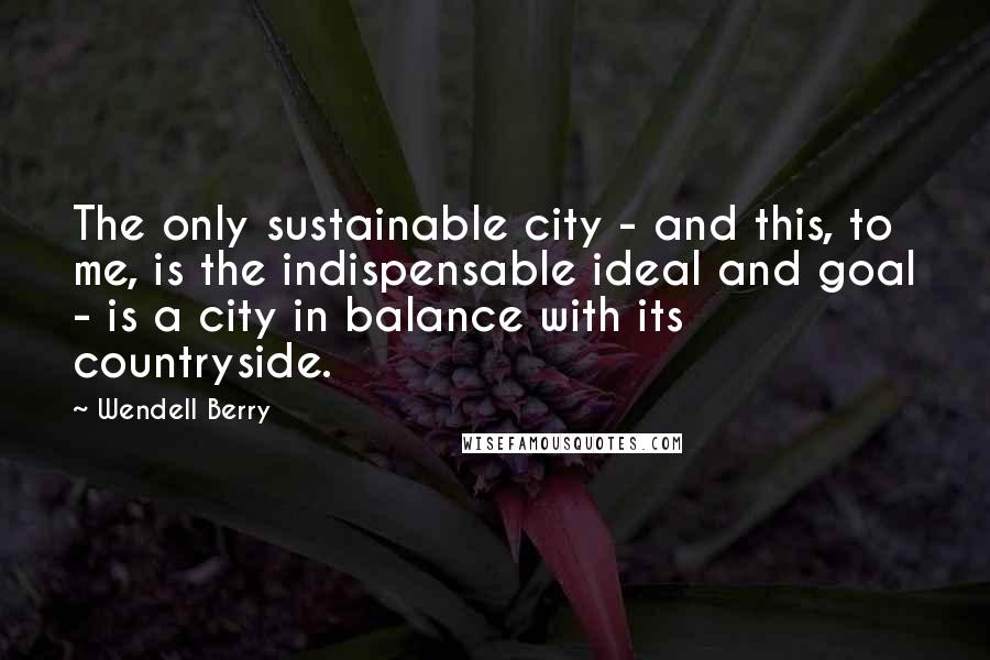 Wendell Berry Quotes: The only sustainable city - and this, to me, is the indispensable ideal and goal - is a city in balance with its countryside.