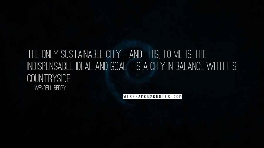 Wendell Berry Quotes: The only sustainable city - and this, to me, is the indispensable ideal and goal - is a city in balance with its countryside.