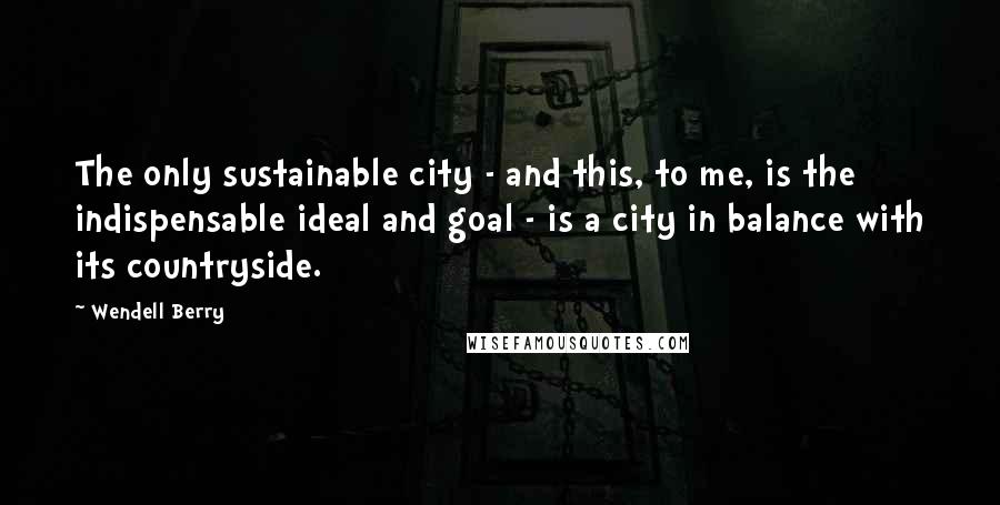 Wendell Berry Quotes: The only sustainable city - and this, to me, is the indispensable ideal and goal - is a city in balance with its countryside.