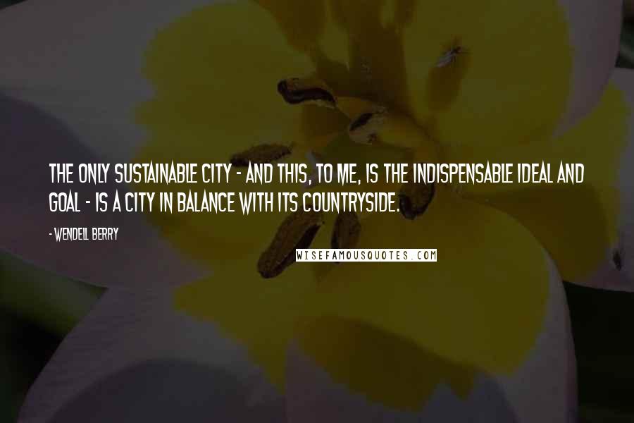 Wendell Berry Quotes: The only sustainable city - and this, to me, is the indispensable ideal and goal - is a city in balance with its countryside.