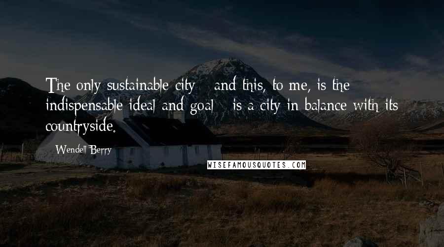 Wendell Berry Quotes: The only sustainable city - and this, to me, is the indispensable ideal and goal - is a city in balance with its countryside.