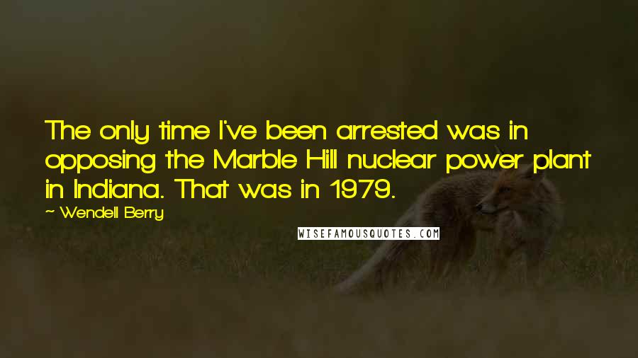 Wendell Berry Quotes: The only time I've been arrested was in opposing the Marble Hill nuclear power plant in Indiana. That was in 1979.