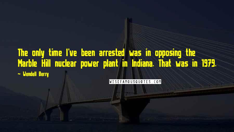 Wendell Berry Quotes: The only time I've been arrested was in opposing the Marble Hill nuclear power plant in Indiana. That was in 1979.