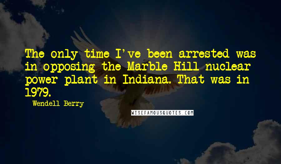 Wendell Berry Quotes: The only time I've been arrested was in opposing the Marble Hill nuclear power plant in Indiana. That was in 1979.