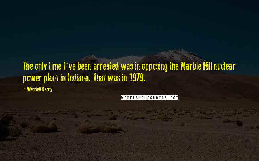 Wendell Berry Quotes: The only time I've been arrested was in opposing the Marble Hill nuclear power plant in Indiana. That was in 1979.