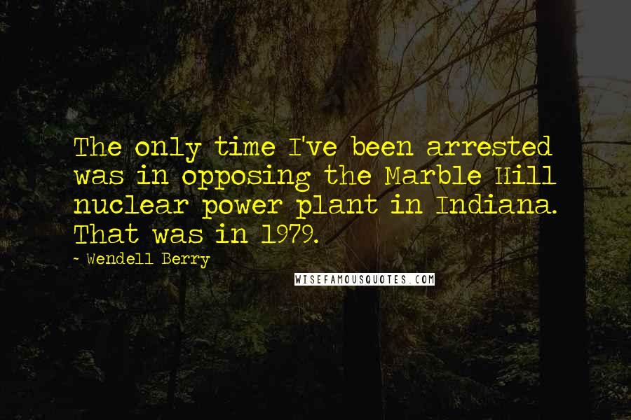 Wendell Berry Quotes: The only time I've been arrested was in opposing the Marble Hill nuclear power plant in Indiana. That was in 1979.