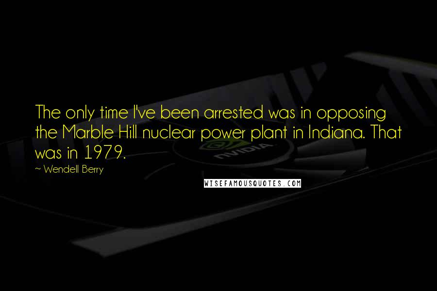 Wendell Berry Quotes: The only time I've been arrested was in opposing the Marble Hill nuclear power plant in Indiana. That was in 1979.