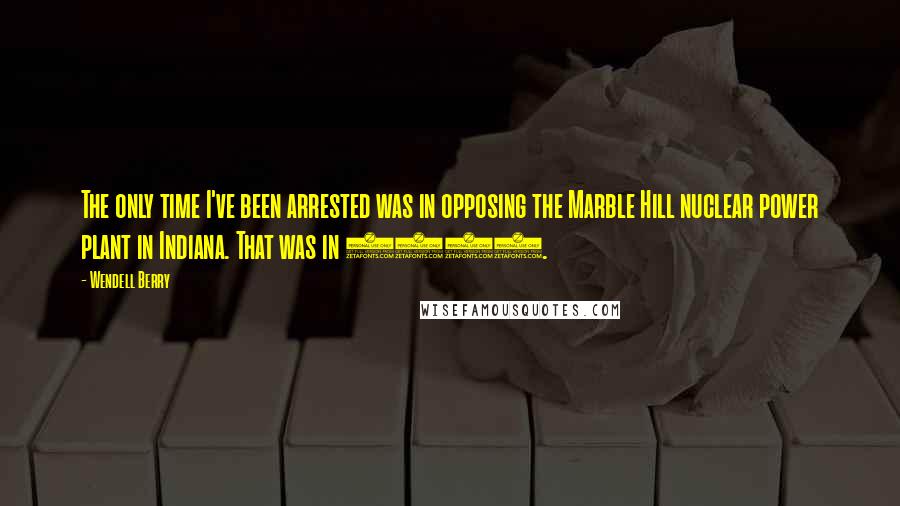 Wendell Berry Quotes: The only time I've been arrested was in opposing the Marble Hill nuclear power plant in Indiana. That was in 1979.
