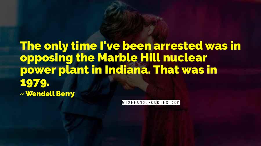 Wendell Berry Quotes: The only time I've been arrested was in opposing the Marble Hill nuclear power plant in Indiana. That was in 1979.