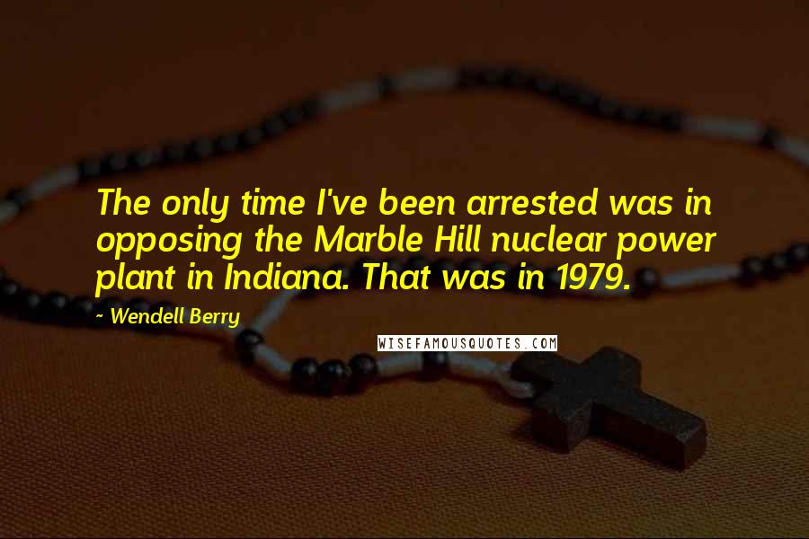 Wendell Berry Quotes: The only time I've been arrested was in opposing the Marble Hill nuclear power plant in Indiana. That was in 1979.