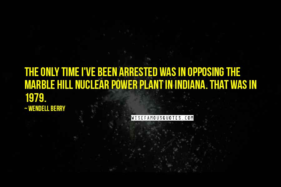 Wendell Berry Quotes: The only time I've been arrested was in opposing the Marble Hill nuclear power plant in Indiana. That was in 1979.