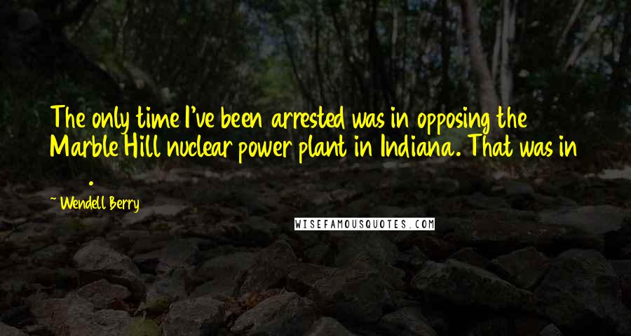 Wendell Berry Quotes: The only time I've been arrested was in opposing the Marble Hill nuclear power plant in Indiana. That was in 1979.