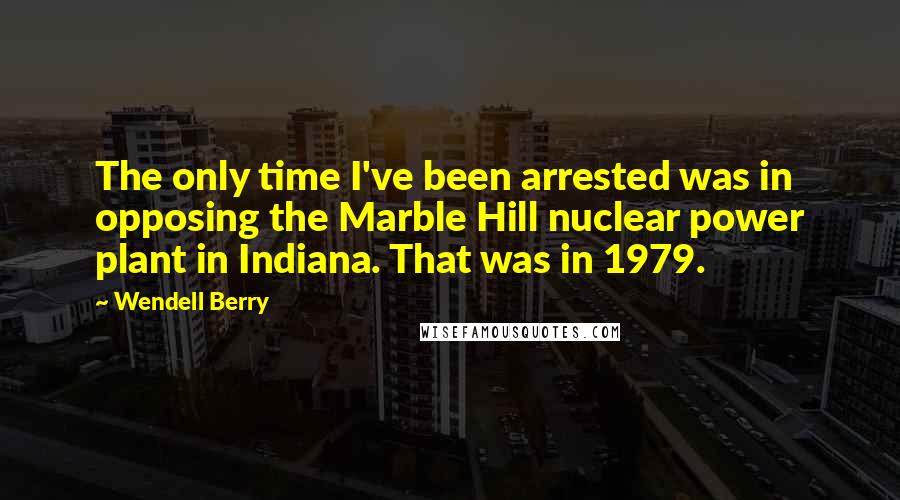 Wendell Berry Quotes: The only time I've been arrested was in opposing the Marble Hill nuclear power plant in Indiana. That was in 1979.