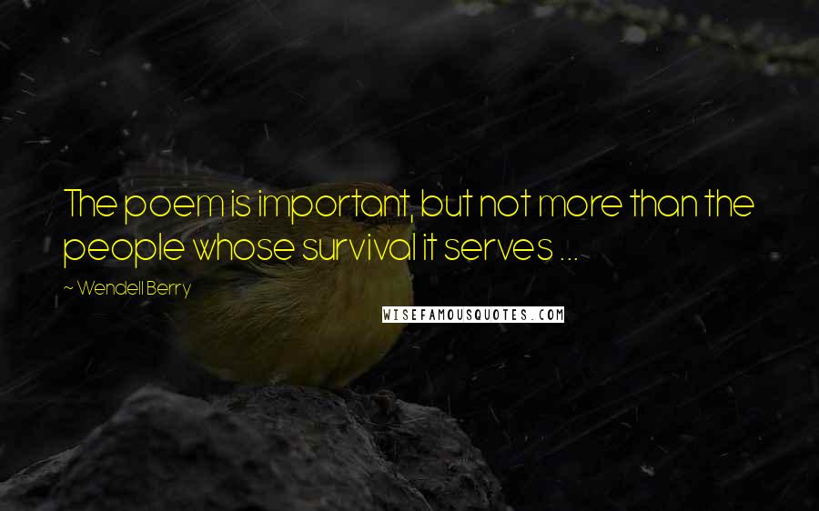 Wendell Berry Quotes: The poem is important, but not more than the people whose survival it serves ...