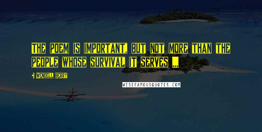 Wendell Berry Quotes: The poem is important, but not more than the people whose survival it serves ...