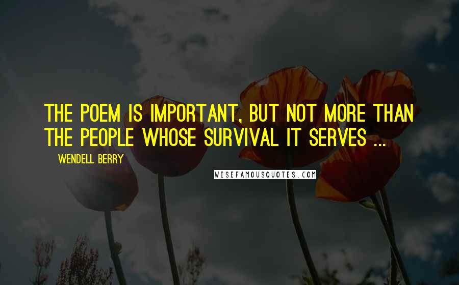 Wendell Berry Quotes: The poem is important, but not more than the people whose survival it serves ...