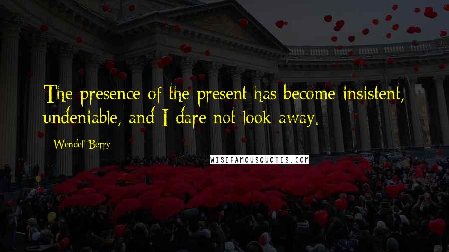 Wendell Berry Quotes: The presence of the present has become insistent, undeniable, and I dare not look away.