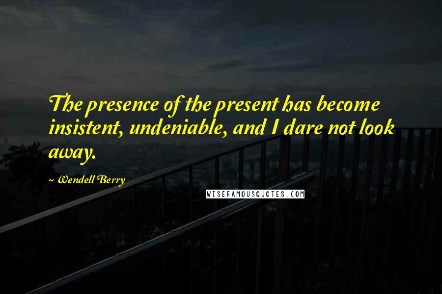 Wendell Berry Quotes: The presence of the present has become insistent, undeniable, and I dare not look away.