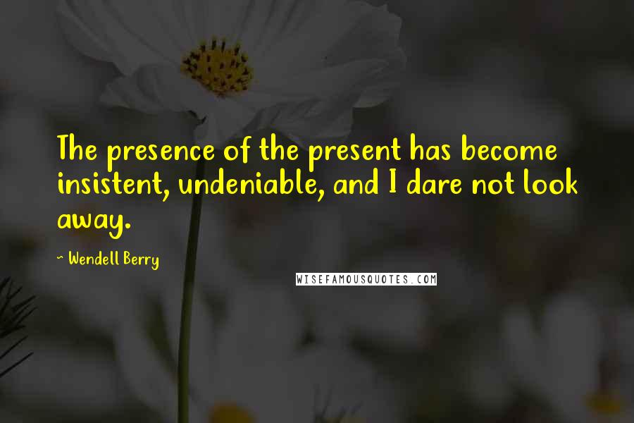 Wendell Berry Quotes: The presence of the present has become insistent, undeniable, and I dare not look away.