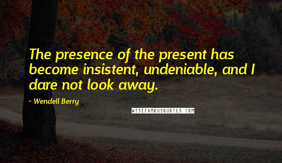 Wendell Berry Quotes: The presence of the present has become insistent, undeniable, and I dare not look away.