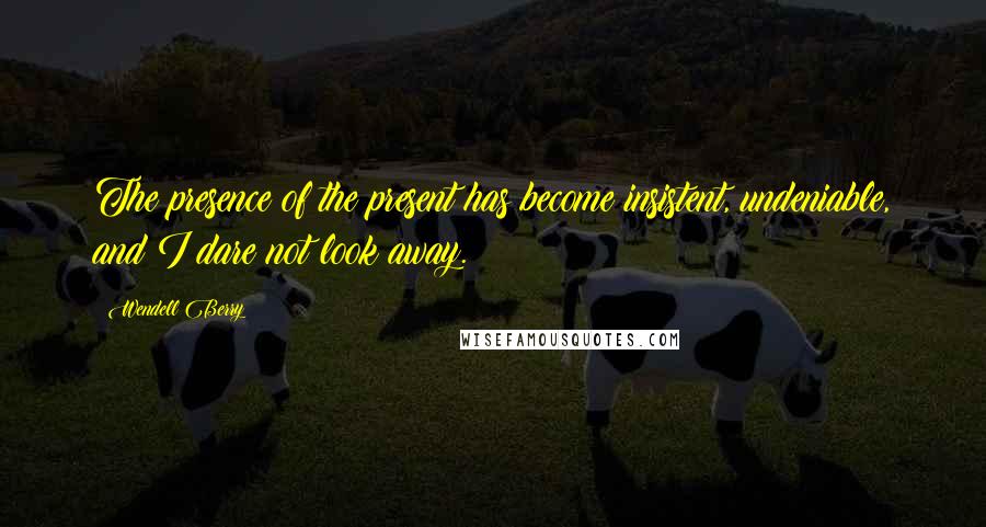 Wendell Berry Quotes: The presence of the present has become insistent, undeniable, and I dare not look away.