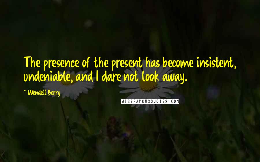 Wendell Berry Quotes: The presence of the present has become insistent, undeniable, and I dare not look away.