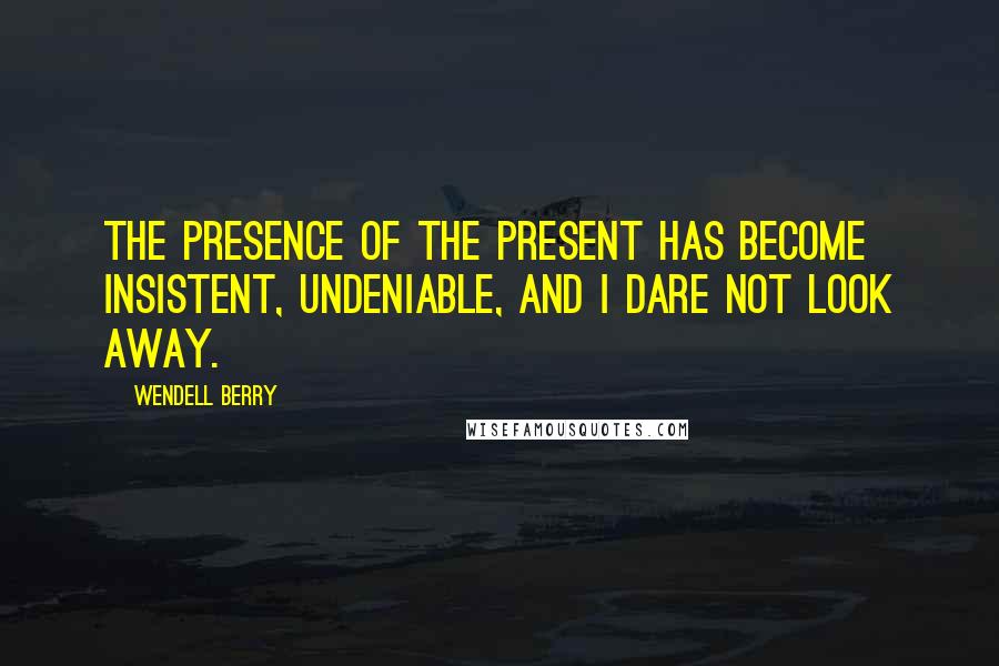 Wendell Berry Quotes: The presence of the present has become insistent, undeniable, and I dare not look away.