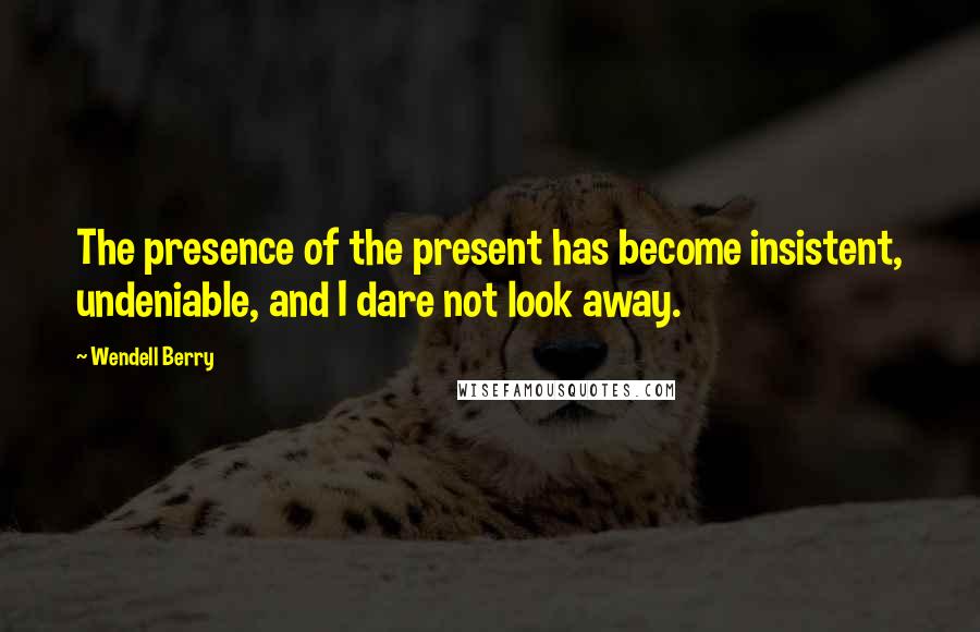 Wendell Berry Quotes: The presence of the present has become insistent, undeniable, and I dare not look away.