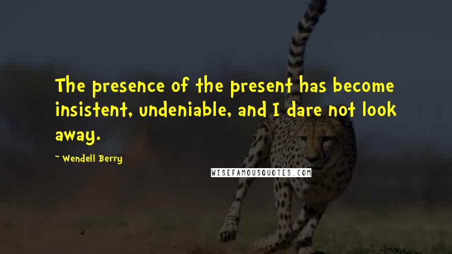 Wendell Berry Quotes: The presence of the present has become insistent, undeniable, and I dare not look away.