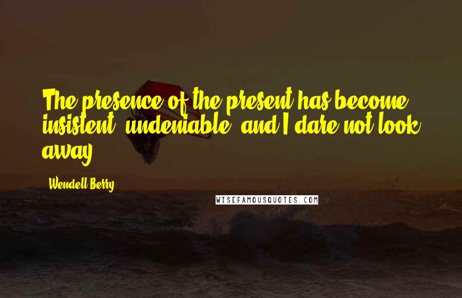 Wendell Berry Quotes: The presence of the present has become insistent, undeniable, and I dare not look away.