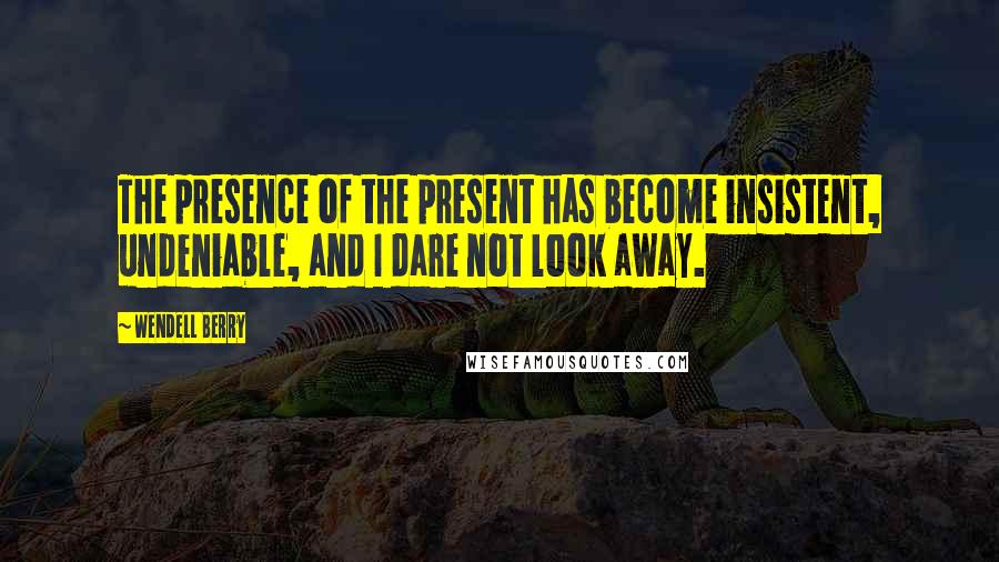 Wendell Berry Quotes: The presence of the present has become insistent, undeniable, and I dare not look away.